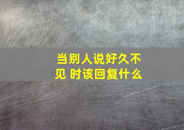 当别人说好久不见 时该回复什么